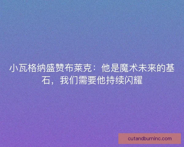 小瓦格纳盛赞布莱克：他是魔术未来的基石，我们需要他持续闪耀
