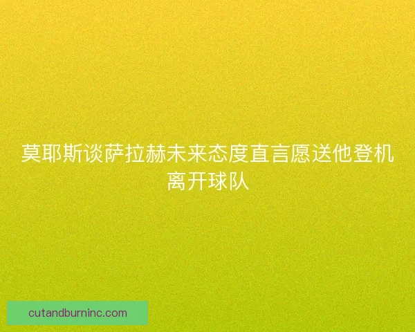 莫耶斯谈萨拉赫未来态度直言愿送他登机离开球队