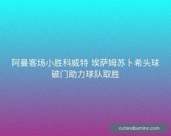 阿曼客场小胜科威特 埃萨姆苏卜希头球破门助力球队取胜