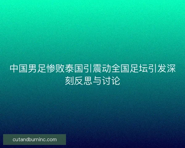 中国男足惨败泰国引震动全国足坛引发深刻反思与讨论